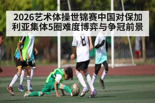 2026艺术体操世锦赛中国对保加利亚集体5圈难度博弈与争冠前景