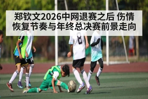 郑钦文2026中网退赛之后 伤情恢复节奏与年终总决赛前景走向