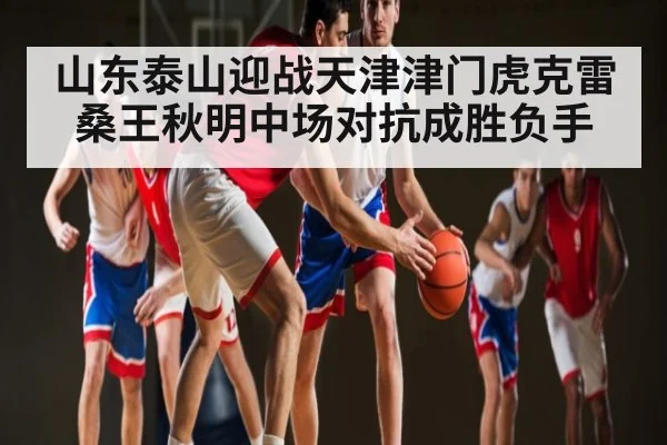 山东泰山迎战天津津门虎克雷桑王秋明中场对抗成胜负手